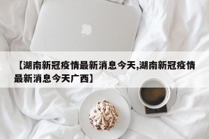 【湖南新冠疫情最新消息今天,湖南新冠疫情最新消息今天广西】