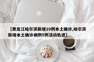 【黑龙江哈尔滨新增10例本土确诊,哈尔滨新增本土确诊病例5例活动轨迹】