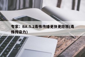 专家：BA.5.2毒株传播更快更隐匿(毒株传染力)