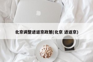 北京调整进返京政策(北京 进返京)