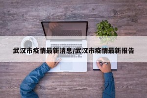 武汉市疫情最新消息/武汉市疫情最新报告