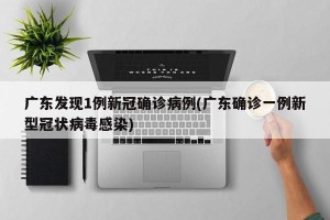 广东发现1例新冠确诊病例(广东确诊一例新型冠状病毒感染)