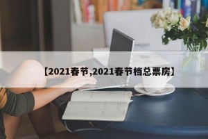 【2021春节,2021春节档总票房】