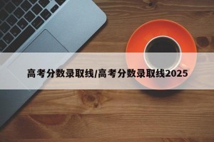 高考分数录取线/高考分数录取线2025