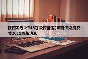 陕西出现1传43超级传播者(陕西传染病疫情2019最新消息)