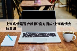 上海疫情是否会反弹?官方回应/上海疫情会加重吗