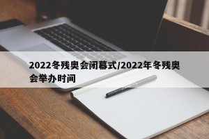 2022冬残奥会闭幕式/2022年冬残奥会举办时间