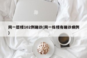 同一层楼102例确诊(同一栋楼有确诊病例)