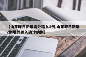 【山东昨日新增境外输入1例,山东昨日新增2例境外输入确诊病例】