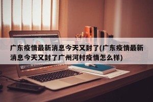广东疫情最新消息今天又封了(广东疫情最新消息今天又封了广州河村疫情怎么样)