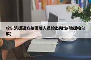 哈尔滨援建方舱医院人员检出阳性(驰援哈尔滨)
