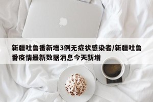 新疆吐鲁番新增3例无症状感染者/新疆吐鲁番疫情最新数据消息今天新增