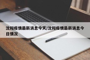 沈阳疫情最新消息今天/沈阳疫情最新消息今日情况
