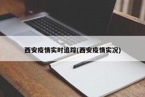 西安疫情实时追踪(西安疫情实况)