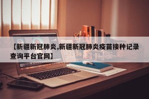 【新疆新冠肺炎,新疆新冠肺炎疫苗接种记录查询平台官网】