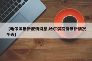 【哈尔滨最新疫情消息,哈尔滨疫情最新情况今天】