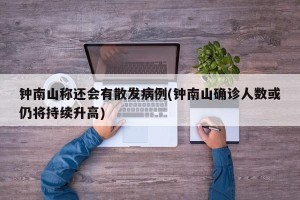 钟南山称还会有散发病例(钟南山确诊人数或仍将持续升高)
