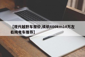 【现代越野车报价,续航600km10万左右纯电车推荐】
