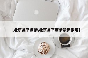 【北京昌平疫情,北京昌平疫情最新报道】