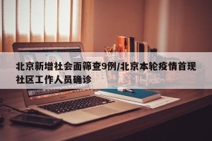 北京新增社会面筛查9例/北京本轮疫情首现社区工作人员确诊