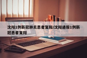 沈阳1例新冠肺炎患者复阳/沈阳通报1例新冠患者复阳