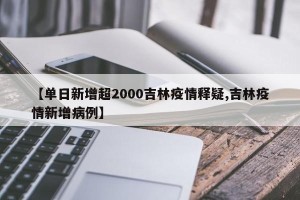 【单日新增超2000吉林疫情释疑,吉林疫情新增病例】