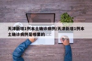 天津新增1例本土确诊病例/天津新增1例本土确诊病例是哪里的