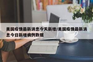 美国疫情最新消息今天新增/美国疫情最新消息今日新增病例数据