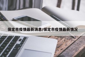 保定市疫情最新消息/保定市疫情最新情况
