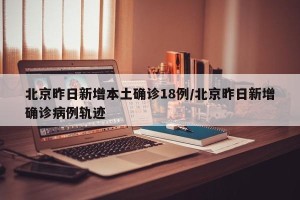 北京昨日新增本土确诊18例/北京昨日新增确诊病例轨迹