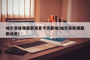 哈尔滨疫情最新消息今天新增(哈尔滨疫情最新动态)
