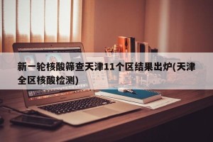 新一轮核酸筛查天津11个区结果出炉(天津全区核酸检测)