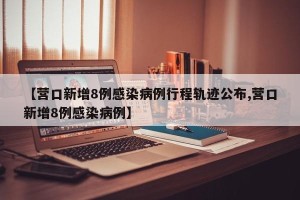 【营口新增8例感染病例行程轨迹公布,营口新增8例感染病例】