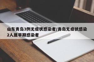 山东青岛3例无症状感染者/青岛无症状感染2人属早期感染者