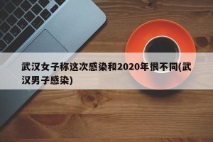 武汉女子称这次感染和2020年很不同(武汉男子感染)