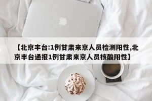 【北京丰台:1例甘肃来京人员检测阳性,北京丰台通报1例甘肃来京人员核酸阳性】