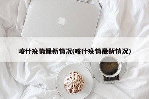 喀什疫情最新情况(喀什疫情最新情况)
