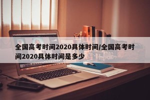 全国高考时间2020具体时间/全国高考时间2020具体时间是多少