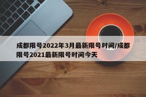 成都限号2022年3月最新限号时间/成都限号2021最新限号时间今天