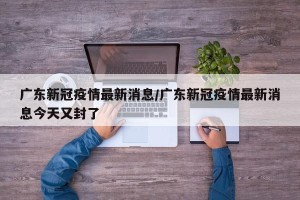 广东新冠疫情最新消息/广东新冠疫情最新消息今天又封了