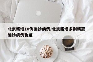 北京新增10例确诊病例/北京新增多例新冠确诊病例轨迹