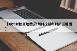 【郑州封控区地图,郑州封控区和封闭区地图】