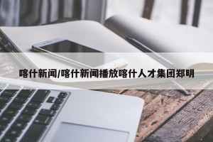 喀什新闻/喀什新闻播放喀什人才集团郑明