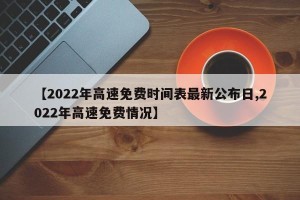 【2022年高速免费时间表最新公布日,2022年高速免费情况】
