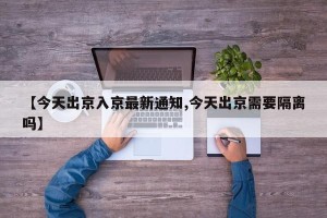 【今天出京入京最新通知,今天出京需要隔离吗】
