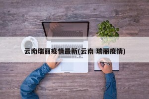 云南瑞丽疫情最新(云南 瑞丽疫情)