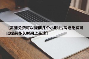 【高速免费可以提前几个小时上,高速免费可以提前多长时间上高速】