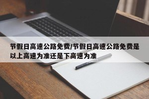 节假日高速公路免费/节假日高速公路免费是以上高速为准还是下高速为准