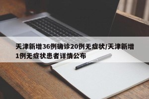 天津新增36例确诊20例无症状/天津新增1例无症状患者详情公布