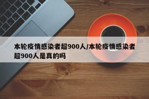 本轮疫情感染者超900人/本轮疫情感染者超900人是真的吗